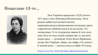 Нещасливе 13-те...
Леся Українка народилася 13(25) лютого
1871 року в місті Новограді-Волинському. Хоча
родина майбутньої великої поетеси
характеризувалася прогресивними поглядами, проте
старосвітські забобони мали й на неї вплив. «Те
«нещасливе» 13-те згадувалося завжди й тоді, коли
сама Леся чи хтось інший говорив про те, яка вона
нещаслива», — розповідає Ольга Косач-Кривинюк,
сестра Лесі Українки. Дивує, що цифра «13» вінчає і
її земний шлях — поетеса пішла за обрій 1913 року.
На фото мати Лесі, Ольга Петрівна Драгоманова-Косач
 