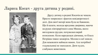 Лариса Косач - друга дитина у родині.
Другу дитину в родині Косачів не чекали.
Просто змирилися з фактом невідворотності
долі. Для своєї матері вона була не бажаною.
Що й казати, молода вродлива дворянка, маючи
на руках півторарічного сина Мишка, якого
вигодувала груддю, почувалася вкрай
втомленою. Коли народилася дівчинка, то Ольга
Петрівна тяжко захворіла. Молоко в неї зникло.
Для немовляти наймали мамок. Але потрібної
годувальниці не знаходили. Дитя худло,
слабувало животиком.
 