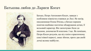 Батькова любов до Лариси Косач
Батько, Петро Антонович Косач, завжди з
особливою ніжністю ставився до Лесі. Не матір,
письменниця Олена Пчілка, а батько першим
помітив неабияке поетичне обдарування дочки, її
вольовий характер. Він заохочував Лесю до
писання, допомагав їй коштами. І ще. Як поміщик,
Петро Косач розумів, що від генія в практичному
сенсі ніякої користі, лише збитки, проте дав своїй
дочці велике майбутнє.
 