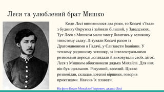 Леся та улюблений брат Мишко
Коли Лесі виповнилося два роки, то Косачі з’їхали
з будинку Окружка і зайняли більший, у Завадських.
Тут Леся з Мишком мали змогу бавитись у великому
тінистому садку. Літували Косачі разом із
Драгомановими в Гадячі, у Єлизавети Іванівни. У
теплому родинному затишку, за інтелектуальними
розмовами дорослі доглядали й виховували своїх діток.
Леся з Мишком обожнювали дядька Михайла. Для них
він був ідеальним. Розумний, веселий. Цікаво
розповідав, складав дотепні віршики, говорив
приказками. Навчив їх плавати.
На фото Косач Михайло Петрович, дядько Лесі
 