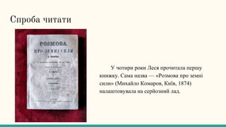 Спроба читати
У чотири роки Леся прочитала першу
книжку. Сама назва — «Розмова про земні
сили» (Михайло Комаров, Київ, 1874)
налаштовувала на серйозний лад.
 