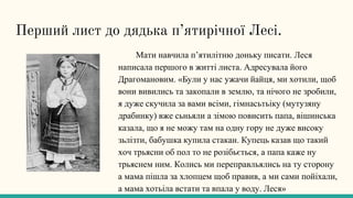 Перший лист до дядька п’ятирічної Лесі.
Мати навчила п’ятилітню доньку писати. Леся
написала першого в житті листа. Адресувала його
Драгомановим. «Були у нас ужачи йайця, ми хотили, щоб
вони вивились та закопали в землю, та нічого не зробили,
я дуже скучила за вами всіми, гімнасьтьіку (мутузяну
драбинку) вже сьньяли а зімою повисить папа, вішинська
казала, що я не можу там на одну гору не дуже високу
зьлізти, бабушка купила стакан. Купець казав що такий
хоч трьясни об пол то не розібьється, а папа каже ну
трьяснем ним. Колись ми переправльялись на ту сторону
а мама пішла за хлопцем щоб правив, а ми сами пойіхали,
а мама хотьіла встати та впала у воду. Леся»
 