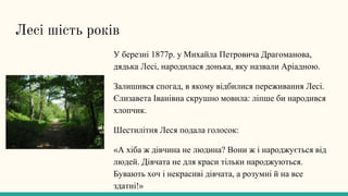 Лесі шість років
У березні 1877р. у Михайла Петровича Драгоманова,
дядька Лесі, народилася донька, яку назвали Аріадною.
Залишився спогад, в якому відбилися переживання Лесі.
Єлизавета Іванівна скрушно мовила: ліпше би народився
хлопчик.
Шестилітня Леся подала голосок:
«А хіба ж дівчина не людина? Вони ж і народжується від
людей. Дівчата не для краси тільки народжуються.
Бувають хоч і некрасиві дівчата, а розумні й на все
здатні!»
 