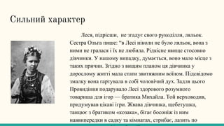 Сильний характер
Леся, підрісши, не згадує свого рукоділля, ляльок.
Сестра Ольга пише: “в Лесі ніколи не було ляльок, вона з
ними не гралася і їх не любила. Рідкісне явище стосовно
дівчинки. У нашому випадку, думається, воно мало місце з
таких причин. Згідно з вищим планом ця дівчинка у
дорослому житті мала стати звитяжним воїном. Підсвідомо
змалку вона гартувала в собі чоловічий дух. Задля цього
Провидіння подарувало Лесі здорового розумного
товариша для ігор — братика Михайла. Той верховодив,
придумував цікаві ігри. Жвава дівчинка, щебетушка,
танцює з братиком «козака», бігає босоніж із ним
наввипередки в садку та кімнатах, стрибає, лазить по
 