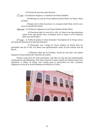 25
b) Election du nouveau corps directeur
2ème
jour : a) Cérémonie religieuse en mémoire des Sœurs décédées
b) Pèlerinage au nom de Nossa Senhora da Boa Morte, les Sœurs vêtues
de blanc ;
c)Souper privé à base de poisson, riz, munguza (maïs blanc, lait de coco,
sucre et cannelle) des Sœurs
3éme jour : a) Cérémonie religieuse au nom Nossa Senhora da Boa Morte
b) Procession dans les rues de la ville, les Sœurs sont rigoureusement
vêtues d’une jupe plissée noire, d’écharpes noire et rouge, et d‘un chemisier
blanc sans aucun bijou ;
4ème
jour : a) Veillée de prières et messe honorant l’Assomption de la Vierge suivies
de la prise de fonction de la Nouvelle Direction ;
b) Procession avec l’image de Nossa Senhora da Glória dans les
principales rues de la ville. Les Sœurs sont rigoureusement vêtues de leur costume orné de
bijoux ;
c) Déjeuner offert par la Confrérie. Samba-de-roda deux soirs durant
lesquels les Sœurs portent des vêtements de couleur.
Portrait vivant de la foi et du syncrétisme, cette fête est l’une des plus traditionnelles
manifestations afro-bahianaises. Elle laisse entrevoir la place centrale des femmes dans leurs
aspirations et idéaux de liberté, leur combat pour la préservation de leurs croyances
religieuses au sein de la société bahianaise du début du 19 siècle.
 