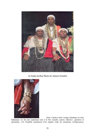 28
As Irmãs da Boa Morte de Adenor Gondim
Ainsi s’achève notre voyage initiatique en terre
bahianaise. Ce fut une expérience tout à la fois visuelle, sonore, olfactive gustative et
spirituelle,. J’ai l’humble satisfaction d’en repartir riche de sensations, d’impressions,
 