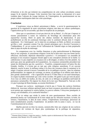 29
d’émotions et de clés qui éclairent ma compréhension de cette culture envoûtante connue
jusque là de manière livresque. Cette incursion bien trop courte au demeurant m’a aussi
conduite dans l’odyssée du voyage intérieur, de l’interrogation, du questionnement sur ma
propre culture martiniquaise dans son volet syncrétique.
Conclusion
L’expérience vécue au Brésil, précisément à Bahia, a ravivé le questionnement, la
question de la singularité de notre syncrétisme religieux tant dans ses valeurs symboliques,
l’appréciation qui lui est accordée, que dans la réception de ces pratiques.
Alors que ce syncrétisme n’avait pas droit de cité au Brésil , il a fini par s’imposer et
résister puissamment à toutes les tentatives de brouillage du colonisateur pour être
aujourd’hui reconnu, libéré en partie des chaînes mentales de dépréciation. Il joue
probablement un rôle de continuum historique entre le continent africain dont il s’inspire
amplement. En s’interrogeant sur le statut de ces pratiques en Haïti, au Brésil, on constate
qu’elles y sont assumées comme l’un des ciments principaux qui a favorisé l’accession à
l’indépendance. Il est un vecteur clé de l’affirmation de l’identité nègre en lutte perpétuelle
dans ce pays du mythe du métissage.
En comparaison avec les Antilles françaises et plus particulièrement la Martinique
dont je suis originaire, le syncrétisme religieux existe bel et bien mais sous une forme larvée,
officieuse, dissimulée, dépréciée dénommée « quimbois ». Il correspond à un ensemble de
pratiques et de croyances magiques faisant appel à une conception animiste de la réalité. Le
catholicisme n’a pas empêché ces croyances de se développer, et même d’en être pénétré. Au
point que, pour une grande partie de la population , les croyances surnaturelles procèdent tout
autant du christianisme que du « quimbois ». Toutefois, comparativement à d’autres îles des
Grandes Antilles, il n’existe pas en tant que culte religieux autochtone. Il est souvent
déprécié, suscite la peur, la méfiance même si la force des croyances dans le surnaturel et la
magie s’exprime souvent à travers l’ensemble de la vie publique et privée : dans les relations
professionnelles, les rapports de voisinage, en amour, en politique et en affaires mais dans la
plus grande clandestinité. « On s’agenouille devant le Ti Bon Dieu et son autel domestique,
on soigne la plante ornementale qui a des vertus occultes. On garde le peu qui reste du passé.
Avec tous ces débris de mythes, de rites, de culte on se fabrique un panthéon natif-natal de
puissances surnaturelles. On négocie les choses de la mer avec Manmand’lo. Tant pis si elle
n’a pas le prestige de Dona Iemanja, sa cousine brésilienne »10
Pourquoi nos esclaves martiniquais n’ont-ils pas à l’instar des esclaves brésiliens
élaborer de nouveaux schèmes spirituels basés sur leurs croyances ancestrales africaines pour
avoir permis que surgissent le vaudou haïtien, la santeria cubaine, l’obeayisme jamaïquain, le
shango cult trinidadien, et le candomblé brésilien ?
C’est ici même que réside le centre de mon questionnement. Deux sociétés de
plantation basées sur l’arrachement de la terre natale par les Africains razzieurs, la traite, les
tortures, l’humiliation, le déni de toute culture, l’impérialisme économique, précurseur de
notre mondialisation actuelle, l’exploitation de produits telle la canne à sucre, en vue de
l’enrichissement de la colonie.
Quelles peuvent en êtres les raisons, seraient-elles liées aux origines de nos esclaves
qui auraient été victimes de façon plus systématique de la politique de séparation,
10
Simonne Henry-Valmore « magie des espoirs », Antilles, espoirs et déchirements de l’âme créole, Revue
Autrement, Série Monde- H.S n°41 octobre 1989.
 