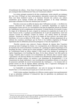 30
d’écartèlement des ethnies, d’une forme d’esclavage française plus versée dans l’aliénation,
par conséquent dans la déréliction de l’âme, de l’inconscient collectif ?
Les colons portugais auraient-ils été plus complaisants, moins attentifs aux pratiques
des rites issus d’Afrique car leurs préoccupations mercantiles avaient plus d’importance ?
Donc tout 0cela tiendrait-il moins à la résistance farouche des esclaves aux valeurs
européennes qu’au manque d’intérêt des planteurs portugais et du clergé catholique,
préoccupés seulement d’en faire des chrétiens pour la forme ?
Peut-être avons-nous un début de réponse dans l’affirmation suivante : « Au Brésil, les
esclaves subissaient des conditions physiques et spirituelles dégradantes au regard du
christianisme et pour survivre, ils s’accrochaient à des pans de paganisme africain en profitant
de l’indifférence ou de la complaisance de leur patron. La bonne marche d’un moulin, à toutes
les étapes de la fabrication du sucre, exigeait un minimum de coopération de la part de la
main d’œuvre servile, et quelques accommodements de la part des propriétaires, avant tout
soucieux d’éviter les sabotages. Comme les maîtres –eux mêmes étaient de nouveaux
chrétiens—fermaient les yeux sur les rites et les magies de leurs esclaves, une culture afro-
brésilienne vit le jour au début du XVIIe siècle… Aux apports africains proprement dit se
mêlaient des croyances syncrétiques que les Noirs et les mulâtres originaires du Portugal
répandaient dans les différentes possessions portugaises à l’insu des inquisiteurs11
» ;
Peut-être pouvons nous entrevoir d’autres éléments de réponse dans l’assertion
suivante qui tente d’expliquer les formes de « recomposition, de ré élaboration comme ligne
de résistance des esclaves brésiliens à la tentative de « gommage de repères linguistiques et de
brouillage des âmes » utilisée par les colons portugais. « Outre les dimensions traumatisantes
de l’arrachement brutal au milieu originel, il faut retenir cette stratégie de gommage de
repères linguistiques et de brouillage des âmes. Or les dieux africains vont faire partie du
voyage. Toutefois dans la mesure où la réinstallation des Africains dans le nouvel espace
« géoculturel » du Nouveau Monde est le résultat d’un effondrement global (politique, social,
spirituel) de sociétés entières, on assistera à une dynamique de recomposition,(...) à un
remaniement du clergé traditionnel, à une reconfiguration du panthéon africain et à une prise
de possession spirituelle du nouvel environnement des Amériques (…) la croyance doit en
priorité assurer un rôle de légitime défense spirituelle, face à l’agression ontologique de
l’esclavage, et de préservation de l’intégrité des âmes »12
.
Le Candomblé est incontestablement une sorte de message de résistance, et un
bouclier face « à l'acculturation provoquée par la traite des esclaves. ».
Voilà là jetées quelques hypothèses de réflexion sensées apaiser mon questionnement
et qui ne prétendent nullement à l’exhaustivité. Que les spécialistes me pardonnent mes
lacunes et mes erreurs !
11
Histoire du nouveau monde, les métissages de Carmen Bernand et Serge Gruzinski, ed. Fayard,1993
12
Le voyage des dieux africains dans le Nouveau Monde : recomposition d’un espace spirituel de Rafael
LUCAS, maître de conférence à l’Université de Bordeaux III
 
