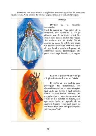 32
Les Orishas sont les divinités de la religion afro-brésilienne Equivalent des Saints dans
le catholicisme. Voici une liste des orischas les plus vénérés, avec leur caractéristiques.
Iemanjá
Divinité de la maternité
universelle.
C'est la déesse de l'eau salée, de la
maternité, elle symbolise la vie (le
début et une fin de toute chose). Ses
danses sont douces imitant les vagues.
Ses attributs son un Abebe fait de
plumes de paon, le soleil, une ancre.
On l'habille avec une robe bleu ornée
de sept bandes blanches disposées de
différentes façons géométriques. Elle
porte aussi sept bracelets en argent.
Exú est le plus subtil et celui qui
a le plus d’astuces de tous les Orixás.
Il profite de ses qualités pour
provoquer des malentendus, des
discussions entre les personnes ou pour
leur tendre des pièges. Il peut faire des
choses extraordinaires comme, par
exemple, charger dans un passoire, de
l’huile qu’il a achetée au marché, sans
que cette huile se répande de ce
récipient bizarre ! Exú peut avoir tué
un oiseau hier, avec une pierre qu’il a
jetée aujourd’hui!
 