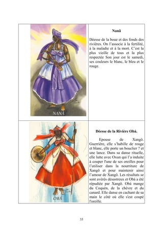 33
Nanã
Déesse de la boue et des fonds des
rivières. On l’associe à la fertilité,
à la maladie et à la mort. C’est la
plus vieille de tous et la plus
respectée Son jour est le samedi,
ses couleurs le blanc, le bleu et le
rouge.
Déesse de la Rivière Obá.
Epouse de Xangô.
Guerrière, elle s’habille de rouge
et blanc, elle porte un bouclier ? et
une lance. Dans sa danse rituelle,
elle lutte avec Oxun qui l’a induite
à couper l'une de ses oreilles pour
l’utiliser dans la nourriture de
Xangô et pour maintenir ainsi
l’amour de Xangô. Les résultats se
sont avérés désastreux et Obá a été
répudiée par Xangô. Obá mange
du Coquén, de la chèvre et du
canard. Elle danse en cachant de sa
main le côté où elle s'est coupé
l'oreille.
 