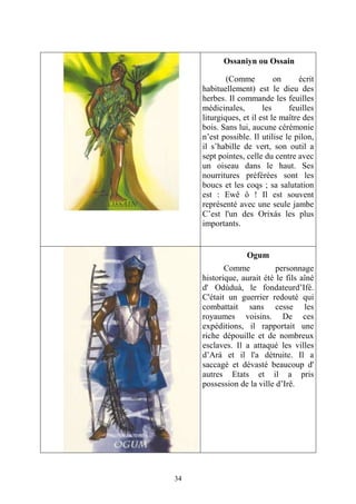 34
Ossaniyn ou Ossain
(Comme on écrit
habituellement) est le dieu des
herbes. Il commande les feuilles
médicinales, les feuilles
liturgiques, et il est le maître des
bois. Sans lui, aucune cérémonie
n’est possible. Il utilise le pilon,
il s’habille de vert, son outil a
sept pointes, celle du centre avec
un oiseau dans le haut. Ses
nourritures préférées sont les
boucs et les coqs ; sa salutation
est : Ewê ô ! Il est souvent
représenté avec une seule jambe
C’est l'un des Orixás les plus
importants.
Ogum
Comme personnage
historique, aurait été le fils aîné
d' Odùduà, le fondateurd’Ifé.
C'était un guerrier redouté qui
combattait sans cesse les
royaumes voisins. De ces
expéditions, il rapportait une
riche dépouille et de nombreux
esclaves. Il a attaqué les villes
d’Ará et il l'a détruite. Il a
saccagé et dévasté beaucoup d'
autres Etats et il a pris
possession de la ville d’Irê.
 