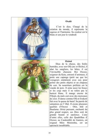 35
Oxalá
C’est le dieu. Chargé de la
création du monde, il représente la
sagesse et l’harmonie. Sa couleur est le
blanc et son jour le vendredi
Oxóssi
Dieu de la chasse, des forêts
humides, avec son Ofá (arc et flèche), il
abat les sangliers, les bêtes, il est
l’invincible chasseur. Roi Oxossi,
seigneur du Ketu, entouré d’animaux, il
porte une capanga (petit sac que les
voyageurs emmènent avec eux pour
porter des petits objets) et un chapeau
de cuir. Sa nourriture préférée est la
viande de porc. Il aime aussi les boucs
et les coqs mais il ne tolère pas le
haricot blanc. Il mange encore de
l'Ojojó, du maïs cuit avec des morceaux
de coco. Il danse comme Ofá et Erukerê
fait avec la queue de bœuf. Sa parole de
salutation est l' Okê. Il existe plusieurs
qualités d’Oxossi : Otin, Inlé et
Ibualama. Orixá puissant, enchanté du
plus grand respect, ses fêtes sont de
grande beauté et opulence. L'une
d’entre elles, celle des Quadrilhas d'
Oxossi, au Candomblé de Gantois, où
reignait Mère Minininha, est un
spectacle inoubliable.
 