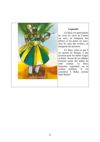 36
Logunedé
Ce Dieu a la particularité
de vivre six mois de l’année
sur terre, en mangeant des
gibiers, et les autres six mois,
sous les eaux des rivières, en
mangeant des poissons.
Ce Dieu, selon ce que l'
on raconte en Afrique, a une
aversion pour les habits rouges
et bruns. Aucun de ses adeptes
n'oserait porter des habits de
cette couleur. Le bleu-
turquoise, cependant, est sa
couleur préférée. Il est
syncrétisé à Bahia comme
Saint Benoît.
 