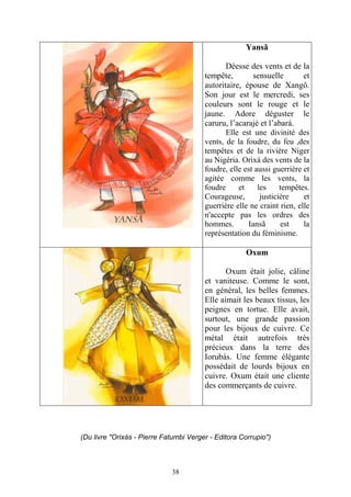 38
Yansã
Déesse des vents et de la
tempête, sensuelle et
autoritaire, épouse de Xangô.
Son jour est le mercredi, ses
couleurs sont le rouge et le
jaune. Adore déguster le
caruru, l’acarajé et l’abará.
Elle est une divinité des
vents, de la foudre, du feu ,des
tempêtes et de la rivière Niger
au Nigéria. Orixá des vents de la
foudre, elle est aussi guerrière et
agitée comme les vents, la
foudre et les tempêtes.
Courageuse, justicière et
guerrière elle ne craint rien, elle
n'accepte pas les ordres des
hommes. Iansã est la
représentation du féminisme.
Oxum
Oxum était jolie, câline
et vaniteuse. Comme le sont,
en général, les belles femmes.
Elle aimait les beaux tissus, les
peignes en tortue. Elle avait,
surtout, une grande passion
pour les bijoux de cuivre. Ce
métal était autrefois très
précieux dans la terre des
Iorubás. Une femme élégante
possédait de lourds bijoux en
cuivre. Oxum était une cliente
des commerçants de cuivre.
(Du livre "Orixás - Pierre Fatumbi Verger - Editora Corrupio")
 