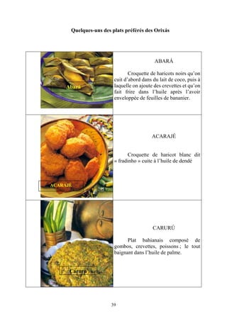39
Quelques-uns des plats préférés des Orixás
ABARÁ
Croquette de haricots noirs qu’on
cuit d’abord dans du lait de coco, puis à
laquelle on ajoute des crevettes et qu’on
fait frire dans l’huile après l’avoir
enveloppée de feuilles de bananier.
ACARAJÉ
Croquette de haricot blanc dit
« fradinho » cuite à l’huile de dendé
CARURÚ
Plat bahianais composé de
gombos, crevettes, poissons ; le tout
baignant dans l’huile de palme.
Abará
Caruru
ACARAJÉ
 