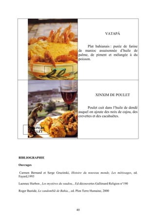 40
VATAPÁ
Plat bahianais : purée de farine
de manioc assaisonnée d’huile de
palme, de piment et mélangée à du
poisson.
XINXIM DE POULET
Poulet cuit dans l’huile de dendé
auquel on ajoute des noix de cajou, des
crevettes et des cacahuètes.
BIBLIOGRAPHIE
Ouvrages
Carmen Bernand et Serge Gruzinski, Histoire du nouveau monde, Les métissages, ed.
Fayard,1993
Laennec Hurbon , Les mystères du vaudou, , Ed découvertes Gallimard Religion n°190
Roger Bastide, Le candomblé de Bahia, , ed. Plon Terre Humaine, 2000
XINXIM DE
POULET
VATAPÁ
 