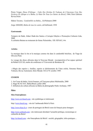 41
Pierre Verger, Dieux D'Afrique : Culte Des Orishas Et Vodouns de L'Ancienne Cote Des
Esclaves En Afrique et a Bahia, LA Baie De Tous Les Saints Au Bresil, 1964, Paris Editions
Revue,Noire
Ildásio Tavares, Candomblés na Bahia, , Ed Palmares-2000
Jorge AMADO, Bahia de tous les saints, ed Gallimard, 1938
Gastronomie
Tempero da Dadá, Aldaci Dadá dos Santos e Corrupio Edições e Promoções Culturais Ltda,
2000
A culinária Baiana no restaurant do Senac Pelourinho, ED. SENAC,1996
Articles
La musique dans le rite et la musique comme rite dans le candomblé brésilien, de Tiago de
Oliveira Pinto
Le voyage des dieux africains dans le Nouveau Monde : recomposition d’un espace spirituel
de Rafael LUCAS, maître de conférence à l’Université de Bordeaux III
« Magie des espoirs », Antilles, espoirs et déchirements de l’âme créole, Simonne Henry-
Valmore, Revue Autrement, Série Monde- H.S n°41 octobre 1989.
CD ROM
1. Au Coeur de bahia, Lúcia Guanaes, ed Tout pour plaire Multimédia, 2000
2. Stage SCAC/IAT, Bahia/Brasil, juillet 2002
3. Influência da cultura africana na Bahia du photographe Pedro Archanjo, 1987
Sites
Sites francophones
http://www.ici-brasil.com : site synthétique et intéressant
http://www.bresil.org : site de l’ambassade Brésil à Paris
http://www.biao.fr.st : cours de portugais du Brésil cours de français pour étrangers
http://www.aobrasil.com : site intéressant abordant l’actualité politique, économique et
culturelle du Brésil
http://ici-brasil.com : site francophone du Brésil : société, géographie, infos pratiques…
 
