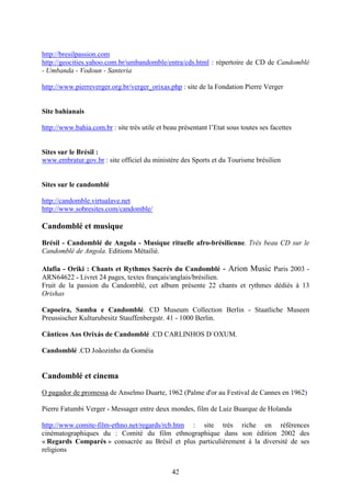 42
http://bresilpassion.com
http://geocities.yahoo.com.br/umbandomble/entra/cds.html : répertoire de CD de Candomblé
- Umbanda - Vodoun - Santeria
http://www.pierreverger.org.br/verger_orixas.php : site de la Fondation Pierre Verger
Site bahianais
http://www.bahia.com.br : site très utile et beau présentant l’Etat sous toutes ses facettes
Sites sur le Brésil :
www.embratur.gov.br : site officiel du ministère des Sports et du Tourisme brésilien
Sites sur le candomblé
http://candomble.virtualave.net
http://www.sobresites.com/candomble/
Candomblé et musique
Brésil - Candomblé de Angola - Musique rituelle afro-brésilienne. Très beau CD sur le
Candomblé de Angola. Editions Métailié.
Alafia - Oriki : Chants et Rythmes Sacrés du Candomblé - Arion Music Paris 2003 -
ARN64622 - Livret 24 pages, textes français/anglais/brésilien.
Fruit de la passion du Candomblé, cet album présente 22 chants et rythmes dédiés à 13
Orishas
Capoeira, Samba e Candomblé. CD Museum Collection Berlin - Staatliche Museen
Preussischer Kulturubesitz Stauffenbergstr. 41 - 1000 Berlin.
Cânticos Aos Orixás de Candomblé .CD CARLINHOS D´OXUM.
Candomblé .CD Joãozinho da Goméia
Candomblé et cinema
O pagador de promessa de Anselmo Duarte, 1962 (Palme d'or au Festival de Cannes en 1962)
Pierre Fatumbi Verger - Messager entre deux mondes, film de Luiz Buarque de Holanda
http://www.comite-film-ethno.net/regards/rcb.htm : site très riche en références
cinématographiques du : Comité du film ethnographique dans son édition 2002 des
« Regards Comparés » consacrée au Brésil et plus particulièrement à la diversité de ses
religions
 
