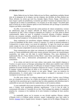 18
INTRODUCTION
Bahia, Bahia de tous les Saints, Bahia de tous les Dieux, appellations multiples faisant
écho de la prégnance de la religion, non des religions, des divinités, du Dieu chrétien aux
Dieux africains, les orixás que sont Exu, Iemanjá, Ogum, Oxossi, Xango…Pouvons-nous
nous risquer à parler de polythéisme, la doctrine qui admet l’existence de plusieurs dieux en
s’opposant par la même au monothéisme, à la croyance en un dieu unique ? Ou plutôt opter
pour la fusion de ces deux éléments opérée en terre brésilienne afin qu’émerge le syncrétisme
religieux qui habite, anime Bahia.
En effet, c’est la terre d’accueil des colons porteurs de valeurs européennes, vecteurs
du catholicisme érigé en religion officielle du Brésil jusqu’à la proclamation de la
Constitution de 1891. Celle-ci marque la séparation de l’Eglise et de l’Etat, prône la liberté
confessionnelle. Bahia est aussi le réceptacle d’esclaves africains d’origines ethniques
diverses, aux croyances multiples, arrachés de leur continent. D’emblée vont s’y opposer le
monisme spirituel européen et la foi plurale africaine.
Deux expériences du syncrétisme religieux bahianais à travers le candomblé et la
« Festa da Irmandade da Boa morte » seront ici exposées. Ce article ne prétend nullement à
l’exhaustivité et encore moins à un travail de spécialiste. Il s’agit d’un travail qui entend
rendre compte du vécu et de l’expérience personnelle d’un observateur néophyte, soucieux
d’avoir des clés pour comprendre le sens de son émergence, de son existence.
Nous commencerons par relater une cérémonie de candomblé à laquelle nous avons
assisté en l’ayant préalablement défini pour ensuite présenter brièvement ses caractéristiques
essentielles, son statut, son rôle dans la société bahianaise. Puis, nous aborderons la
traditionnelle fête de « Nossa Senhora da Boa Morte » autre forme syncrétique de la culture
bahianaise. Nous nous y intéresserons principalement dans leur valeur séditieuse et
contestataire.
Si les colons ont tenté de nier toute culture, toute parole, toute identité religieuse à
l’esclave en ayant recours au brassage systématique des ethnies pour annihiler toute velléité
de rébellion, ils n’y sont pas parvenus. Il suffit pour en mesurer l’impact d’observer la vision
panthéiste du monde donnée par les pratiques religieuses de l’esclave. L’esclave africain a fait
le tragique voyage en emportant ses dieux et ses croyances. Il a été victime de mauvais
traitements, d’humiliations et de tortures en tout genre. Malgré toute ces tentatives de
déshumanisation, il a résisté grâce à son génie créateur, sa capacité à marronner, il a su
recomposer un univers qui était sien .
En effet, pour résister à la religion imposée par le maître, l’esclave venu d’Afrique
avec ses croyances et ses dieux, les a mêlés aux pratiques et aux saints du catholicisme. Il
s’agit bien là du syncrétisme qui se manifeste dans les cultes populaires afro-brésiliens dont le
candomblé est une sorte d’équivalent du vaudou haïtien ou de la santeria cubaine.
Le mot candomblé relevé pour la première fois en 1828, durant la révolte des esclaves
noirs à Cabula, revêt actuellement plusieurs significations / c’est le lieu de culte, la
communauté elle-même et l’ensemble de ses rites. Pour la plupart des adeptes, le candomblé
perpétue les croyances et les traditions de la terre lointaine et mythique de leurs ancêtres
yorubas.
Le candomblé repose sur la croyance en une divinité suprême, Olorum, créateur
d’Obatala (ciel) et d’Oduluá (globe terrestre), auquel s’adjoignirent, pour faire naître la
lumière, Iemanja (eau) et Aganju (terre). Iemanja et Aganju ont un fils indigne, Orunga (air).
 