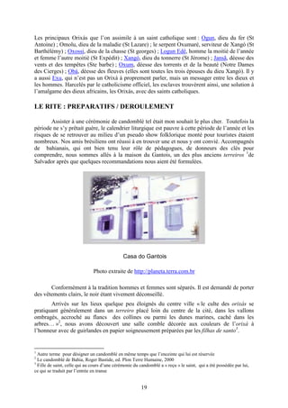19
Les principaux Orixás que l’on assimile à un saint catholique sont : Ogun, dieu du fer (St
Antoine) ; Omolu, dieu de la maladie (St Lazare) ; le serpent Oxumaré, serviteur de Xangó (St
Barthélémy) ; Oxossi, dieu de la chasse (St georges) ; Logun Edê, homme la moitié de l’année
et femme l’autre moitié (St Expédit) ; Xangó, dieu du tonnerre (St Jérome) ; Jansã, déesse des
vents et des tempêtes (Ste barbe) ; Oxum, déesse des torrents et de la beauté (Notre Dames
des Cierges) ; Obá, déesse des fleuves (elles sont toutes les trois épouses du dieu Xangó). Il y
a aussi Exu, qui n’est pas un Orixá à proprement parler, mais un messager entre les dieux et
les hommes. Harcelés par le catholicisme officiel, les esclaves trouvèrent ainsi, une solution à
l’amalgame des dieux africains, les Orixás, avec des saints catholiques.
LE RITE : PREPARATIFS / DEROULEMENT
Assister à une cérémonie de candomblé tel était mon souhait le plus cher. Toutefois la
période ne s’y prêtait guère, le calendrier liturgique est pauvre à cette période de l’année et les
risques de se retrouver au milieu d’un pseudo show folklorique monté pour touristes étaient
nombreux. Nos amis brésiliens ont réussi à en trouver une et nous y ont convié. Accompagnés
de bahianais, qui ont bien tenu leur rôle de pédagogues, de donneurs des clés pour
comprendre, nous sommes allés à la maison du Gantois, un des plus anciens terreiros 1
de
Salvador après que quelques recommandations nous aient été formulées.
Casa do Gantois
Photo extraite de http://planeta.terra.com.br
Conformément à la tradition hommes et femmes sont séparés. Il est demandé de porter
des vêtements clairs, le noir étant vivement déconseillé.
Arrivés sur les lieux quelque peu éloignés du centre ville « le culte des orixás se
pratiquant généralement dans un terreiro placé loin du centre de la cité, dans les vallons
ombragés, accroché au flancs des collines ou parmi les dunes marines, caché dans les
arbres… »2
, nous avons découvert une salle comble décorée aux couleurs de l’orixá à
l’honneur avec de guirlandes en papier soigneusement préparées par les filhas de santo3
.
1
Autre terme pour désigner un candomblé en même temps que l’enceinte qui lui est réservée
2
Le candomblé de Bahia, Roger Bastide, ed. Plon Terre Humaine, 2000
3
Fille de saint, celle qui au cours d’une cérémonie du candomblé a « reçu » le saint, qui a été possédée par lui,
ce qui se traduit par l’entrée en transe
 