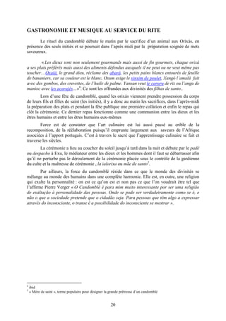 20
GASTRONOMIE ET MUSIQUE AU SERVICE DU RITE
Le rituel du candomblé débute le matin par le sacrifice d’un animal aux Orixás, en
présence des seuls initiés et se poursuit dans l’après midi par la préparation soignée de mets
savoureux.
« Les dieux sont non seulement gourmands mais aussi de fin gourmets, chaque orixá
a ses plats préférés mais aussi des aliments défendus auxquels il ne peut ou ne veut même pas
toucher…Oxalá, le grand dieu, réclame des abará, les petits pains blancs entourés de feuille
de bananiers, car sa couleur est le blanc, Oxum exige le xinxim de poulet, Xangó l’amalá fait
avec des gombos, des crevettes, de l’huile de palme. Yansan veut le caruru de riz ou l’angu de
manioc avec les acarajés…»4
. Ce sont les offrandes aux divinités des filhas de santo..
Lors d’une fête de candomblé, quand les orixás viennent prendre possession du corps
de leurs fils et filles de saint (les initiés), il y a donc au matin les sacrifices, dans l’après-midi
la préparation des plats et pendant la fête publique une première collation et enfin le repas qui
clôt la cérémonie. Ce dernier repas fonctionne comme une communion entre les dieux et les
êtres humains et entre les êtres humains eux-mêmes
Force est de constater que l’art culinaire est lui aussi passé au crible de la
recomposition, de la réélaboration puisqu’il emprunte largement aux saveurs de l’Afrique
associées à l’apport portugais. C’est à travers le sacré que l’apprentissage culinaire se fait et
traverse les siècles.
La cérémonie a lieu au coucher du soleil jusqu’à tard dans la nuit et débute par le padê
ou despacho à Exu, le médiateur entre les dieux et les hommes dont il faut se débarrasser afin
qu’il ne perturbe pas le déroulement de la cérémonie placée sous le contrôle de la gardienne
du culte et la maîtresse de cérémonie , la ialorixa ou mãe de santo5
.
Par ailleurs, la force du candomblé réside dans ce que le monde des divinités se
mélange au monde des humains dans une complète harmonie. Elle est, en outre, une religion
qui exalte la personnalité : on est ce qu’on est et non pas ce que l’on voudrait être tel que
l’affirme Pierre Verger « O Candomblé é para mim muito interessante por ser uma religião
de exaltação à personalidade das pessoas. Onde se pode ser verdadeiramente como se é, e
não o que a sociedade pretende que o cidadão seja. Para pessoas que têm algo a expressar
através do inconsciente, o transe é a possibilidade do inconsciente se mostrar ».
4
ibid
5
« Mère de saint », terme populaire pour désigner la grande prêtresse d’un candomblé
 