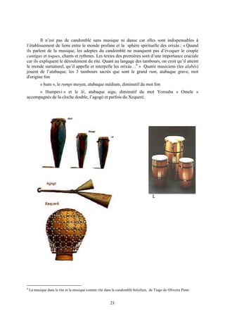 21
Il n’est pas de candomblé sans musique ni danse car elles sont indispensables à
l’établissement de liens entre le monde profane et la sphère spirituelle des orixás ; « Quand
ils parlent de la musique, les adeptes du candomblé ne manquent pas d’évoquer le couple
cantigas et toques, chants et rythmes. Les textes des premières sont d’une importance cruciale
car ils expliquent le déroulement du rite. Quant au langage des tambours, on croit qu’il atteint
le monde surnaturel, qu’il appelle et interpelle les orixás…6
» Quatre musiciens (les alabês)
jouent de l’atabaque, les 3 tambours sacrés que sont le grand rum, atabaque grave, mot
d'origine fon
« hum », le rumpi moyen, atabaque médium, diminutif du mot fon
« Humpevi » et le lé, atabaque aigu, diminutif du mot Yorouba « Omele »
accompagnés de la cloche double, l’agogó et parfois du Xequeré.
L
6
La musique dans le rite et la musique comme rite dans le candomblé brésilien, de Tiago de Oliveira Pinto
 