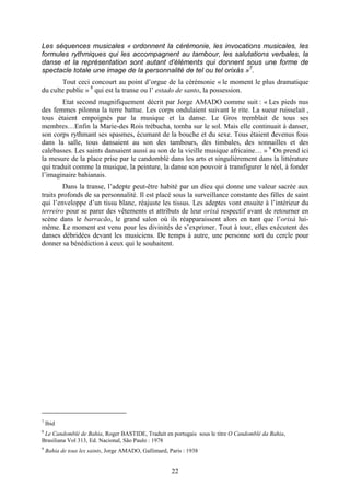22
Les séquences musicales « ordonnent la cérémonie, les invocations musicales, les
formules rythmiques qui les accompagnent au tambour, les salutations verbales, la
danse et la représentation sont autant d’éléments qui donnent sous une forme de
spectacle totale une image de la personnalité de tel ou tel orixás »7
.
Tout ceci concourt au point d’orgue de la cérémonie « le moment le plus dramatique
du culte public » 8
qui est la transe ou l’ estado de santo, la possession.
Etat second magnifiquement décrit par Jorge AMADO comme suit : « Les pieds nus
des femmes pilonna la terre battue. Les corps ondulaient suivant le rite. La sueur ruisselait ,
tous étaient empoignés par la musique et la danse. Le Gros tremblait de tous ses
membres…Enfin la Marie-des Rois trébucha, tomba sur le sol. Mais elle continuait à danser,
son corps rythmant ses spasmes, écumant de la bouche et du sexe. Tous étaient devenus fous
dans la salle, tous dansaient au son des tambours, des timbales, des sonnailles et des
calebasses. Les saints dansaient aussi au son de la vieille musique africaine… » 9
On prend ici
la mesure de la place prise par le candomblé dans les arts et singulièrement dans la littérature
qui traduit comme la musique, la peinture, la danse son pouvoir à transfigurer le réel, à fonder
l’imaginaire bahianais.
Dans la transe, l’adepte peut-être habité par un dieu qui donne une valeur sacrée aux
traits profonds de sa personnalité. Il est placé sous la surveillance constante des filles de saint
qui l’enveloppe d’un tissu blanc, réajuste les tissus. Les adeptes vont ensuite à l’intérieur du
terreiro pour se parer des vêtements et attributs de leur orixá respectif avant de retourner en
scène dans le barracão, le grand salon où ils réapparaissent alors en tant que l’orixá lui-
même. Le moment est venu pour les divinités de s’exprimer. Tout à tour, elles exécutent des
danses débridées devant les musiciens. De temps à autre, une personne sort du cercle pour
donner sa bénédiction à ceux qui le souhaitent.
7
Ibid
8
Le Candomblé de Bahia, Roger BASTIDE, Traduit en portugais sous le titre O Candomblé da Bahia,
Brasiliana Vol 313, Ed. Nacional, São Paulo : 1978
9
Bahia de tous les saints, Jorge AMADO, Gallimard, Paris : 1938
 