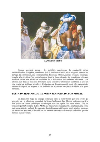 23
DANSE DES DIEUX
Etrange spectacle certes , les subtilités nombreuses du candomblé m’ont
indubitablement échappées, nonobstant j’ai le sentiment d’avoir vécu un grand moment de
partage, de communion, une vraie rencontre. Fusion de rythmes, danses, couleurs, croyances,
ce culte afro-brésilien s’est imposé comme étant la forme séculaire du syncrétisme religieux
brésilien encore très vivace et révélateur de la survivance des traditions africaines. Par
ailleurs, aux dires de nos amis brésiliens, outre son rôle d’affirmation identitaire, il joue un
rôle crucial de cohésion sociale et d’éducation de la communauté à qui elle transmet des
valeurs de dignité, de respect et de solidarité en accordant une place de choix à la gente
féminine.
FESTA DA IRMANDADE DA NOSSA SENHORA DA BOA MORTE
La deuxième étape du voyage initiatique dans le syncrétisme que nous avons pu
apprécier est la « Festa da Irmandade da Nossa Senhora da Boa Morte» qui comprend à la
fois prières et chants catholiques et échanges avec les esprits, les âmes mortes. Elle est
organisée par la Confrérie da Boa Morte que nous avons pu découvrir à Cachoeira, une petite
métropole, établie au bord des cascades du rio Paraguaçu (d’où son nom), située à quelques
encablures de Salvador. Elle véhicule les valeurs libertaires vaillamment défendues par des
femmes exclusivement.
 