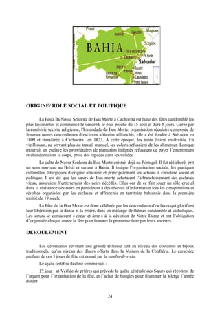 24
ORIGINE/ ROLE SOCIAL ET POLITIQUE
La Festa da Nossa Senhora de Boa Morte à Cachoeira est l'une des fêtes candomblé les
plus fascinantes et commence le vendredi le plus proche du 15 août et dure 5 jours. Gérée par
la confrérie secrète religieuse, l'Irmandade da Boa Morte, organisation séculaire composée de
femmes noires descendantes d’esclaves africains affranchis, elle a été fondée à Salvador en
1809 et transférée à Cachoeira en 1823. A cette époque, les noirs étaient maltraités. En
vieillissant, ne servant plus au travail manuel, les colons refusaient de les alimenter. Lorsque
mourrait un esclave les propriétaires de plantation indignés refusaient de payer l’enterrement
et abandonnaient le corps, proie des rapaces dans les vallées.
Le culte de Nossa Senhora da Boa Morte existait déjà au Portugal. Il fut réélaboré, prit
un sens nouveau au Brésil et surtout à Bahia. Il intègre l’organisation sociale, les pratiques
culturelles, liturgiques d’origine africaine et principalement les actions à caractère social et
politique. Il est dit que les sœurs de Boa morte achetaient l’affranchissement des esclaves
vieux, assuraient l’enterrement des noirs décédés. Elles ont de ce fait jouer un rôle crucial
dans la résistance des noirs en participant à des réseaux d’information lors les conspirations et
révoltes organisées par les esclaves et affranchis en territoire bahianais dans la première
moitié du 19 siècle.
La Fête de la Boa Morte est donc célébrée par les descendants d'esclaves qui glorifient
leur libération par la danse et la prière, dans un mélange de thèmes candomblé et catholiques.
Les sœurs se consacrent « coeur et âme » à la dévotion de Notre Dame et ont l’obligation
d’organisée chaque année la fête pour honorer la promesse faite par leurs ancêtres.
DEROULEMENT
Les cérémonies revêtent une grande richesse tant au niveau des costumes et bijoux
traditionnels, qu’au niveau des dîners offerts dans la Maison de la Confrérie. Le caractère
profane de ces 5 jours de fête est donné par la samba-de-roda.
Le cycle festif se décline comme suit :
1er
jour : a) Veillée de prières qui précède la quête générale des Sœurs qui récoltent de
l’argent pour l’organisation de la fête, et l’achat de bougies pour illuminer la Vierge l’année
durant.
 