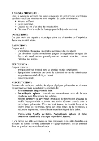 4
3. SIGNES PHYSIQUES :
Dans le syndrome cavitaire, les signes physiques ne sont présents que lorsque
certaines conditions anatomiques sont remplies. La cavité doit être de :
 Volume suffisant.
 Siège superficiel.
 Creusée au sein d’un bloc de condensation.
 Disposer d’une bronche de drainage perméable (cavité ouverte).
INSPECTION :
On peut avoir une asymétrie thoracique et/ou une diminution de l’ampliation
thoracique du côté atteint.
PALPATION :
On peut avoir :
- L’ampliation thoracique : normale ou diminuée du côté atteint
- Les vibrations vocales normalement perçues ou augmentées en regard des
foyers de condensation parenchymateuse souvent associées, suivant
l’étendue des lésions.
PERCUSSION :
On peut retrouver :
- Tympanisme bien localisé dans les grandes cavités superficielles.
- Tympanisme surmontant une zone de submatité en cas de volumineuses
suppurations au stade de foyer ouvert
- Sonorité normale
AUSCULTATION :
Au cours du syndrome cavitaire, les signes physiques pulmonaires se résument
en une triade cavitaire auscultatoire constituée de :
- Retentissement exagéré de la toux
- Pectoriloquie aphone : transmission anormalement nette de la voix
chuchotée avec détachement des syllabes.
- Souffle cavitaire ou caverneux : traduisant la transmission exagérée du
souffle laryngo-trachéal à travers une cavité aérienne creusée dans le
parenchyme pulmonaire. C’est un bruit intense, de tonalité basse et de
timbre creux ou caverneux, perçu aux deux temps de la respiration, à
maximum inspiratoire, ce souffle est entendu en regard de la lésion.
L’association Souffle cavitaire, Pectoriloquie aphone et Râles
caverneux constitue le classique trépied de Laennec.
Il y’a parfois des râles caverneux ou râles consonants : gros râles humides, qui
associés au souffle cavitaire définissent le « gargouillement », on les entendait
dans les grandes cavernes tuberculeuses.
 