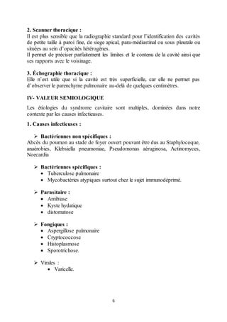 6
2. Scanner thoracique :
Il est plus sensible que la radiographie standard pour l’identification des cavités
de petite taille à paroi fine, de siege apical, para-médiastinal ou sous pleurale ou
situées au sein d’opacités hétérogènes.
Il permet de préciser parfaitement les limites et le contenu de la cavité ainsi que
ses rapports avec le voisinage.
3. Échographie thoracique :
Elle n’est utile que si la cavité est très superficielle, car elle ne permet pas
d’observer le parenchyme pulmonaire au-delà de quelques centimètres.
IV- VALEUR SEMIOLOGIQUE
Les étiologies du syndrome cavitaire sont multiples, dominées dans notre
contexte par les causes infectieuses.
1. Causes infectieuses :
 Bactériennes non spécifiques :
Abcès du poumon au stade de foyer ouvert pouvant être dus au Staphylocoque,
anaérobies, Klebsiella pneumoniae, Pseudomonas aéruginosa, Actinomyces,
Noecardia
 Bactériennes spécifiques :
 Tuberculose pulmonaire
 Mycobactéries atypiques surtout chez le sujet immunodéprimé.
 Parasitaire :
 Amibiase
 Kyste hydatique
 distomatose
 Fongiques :
 Aspergillose pulmonaire
 Cryptococcose
 Histoplasmose
 Sporotrichose.
 Virales :
 Varicelle.
 