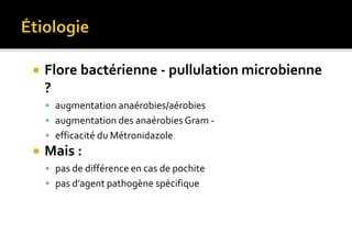  Flore bactérienne - pullulation microbienne 
? 
 augmentation anaérobies/aérobies 
 augmentation des anaérobies Gram - 
 efficacité du Métronidazole 
 Mais : 
 pas de différence en cas de pochite 
 pas d’agent pathogène spécifique 
 
