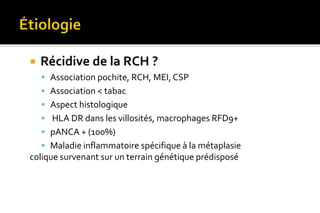  Récidive de la RCH ? 
 Association pochite, RCH, MEI, CSP 
 Association < tabac 
 Aspect histologique 
 HLA DR dans les villosités, macrophages RFD9+ 
 pANCA + (100%) 
 Maladie inflammatoire spécifique à la métaplasie 
colique survenant sur un terrain génétique prédisposé 
 