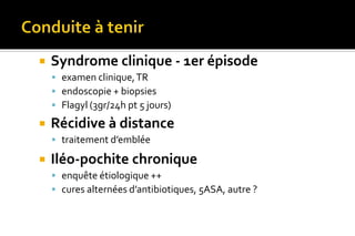  Syndrome clinique - 1er épisode 
 examen clinique, TR 
 endoscopie + biopsies 
 Flagyl (3gr/24h pt 5 jours) 
 Récidive à distance 
 traitement d’emblée 
 Iléo-pochite chronique 
 enquête étiologique ++ 
 cures alternées d’antibiotiques, 5ASA, autre ? 
 