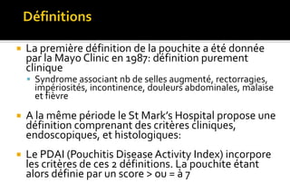  La première définition de la pouchite a été donnée 
par la Mayo Clinic en 1987: définition purement 
clinique 
 Syndrome associant nb de selles augmenté, rectorragies, 
impériosités, incontinence, douleurs abdominales, malaise 
et fièvre 
 A la même période le St Mark’s Hospital propose une 
définition comprenant des critères cliniques, 
endoscopiques, et histologiques: 
 Le PDAI (Pouchitis Disease Activity Index) incorpore 
les critères de ces 2 définitions. La pouchite étant 
alors définie par un score > ou = à 7 
 