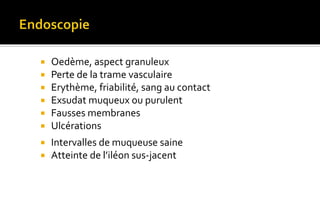  Oedème, aspect granuleux 
 Perte de la trame vasculaire 
 Erythème, friabilité, sang au contact 
 Exsudat muqueux ou purulent 
 Fausses membranes 
 Ulcérations 
 Intervalles de muqueuse saine 
 Atteinte de l’iléon sus-jacent 
 