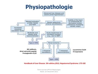 Physiopathologie




            NO, kallikrein,                                      Leucotreines C4,D4
Atrial natriuretic peptide                                       F2 isoprostane
    Prostaglandins I2,G2




       Handbook of Liver Disease. 3th edition,2012; Hepatorenal Syndrome: 173-182


                              7ème Journée UPR de Néphrologie.
                                 Rabat, 1er Decembre 2012
 