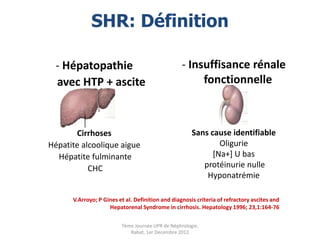 SHR: Définition

  - Hépatopathie                                  - Insuffisance rénale
  avec HTP + ascite                                    fonctionnelle



       Cirrhoses                                      Sans cause identifiable
Hépatite alcoolique aigue                                     Oligurie
  Hépatite fulminante                                       [Na+] U bas
           CHC                                           protéinurie nulle
                                                          Hyponatrémie

      V.Arroyo; P Gines et al. Definition and diagnosis criteria of refractory ascites and
                    Hepatorenal Syndrome in cirrhosis. Hepatology 1996; 23,1:164-76

                         7ème Journée UPR de Néphrologie.
                            Rabat, 1er Decembre 2012
 