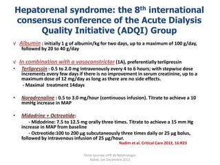 Hepatorenal syndrome: the 8th international
consensus conference of the Acute Dialysis
     Quality Initiative (ADQI) Group
√ Albumin : initially 1 g of albumin/kg for two days, up to a maximum of 100 g/day,
   followed by 20 to 40 g/day

√ In combination with a vasoconstrictor (1A), preferentially terlipressin
• Terlipressin : 0.5 to 2.0 mg intravenously every 4 to 6 hours; with stepwise dose
   increments every few days if there is no improvement in serum creatinine, up to a
   maximum dose of 12 mg/day as long as there are no side effects.
    - Maximal treatment 14days

•   Noradrenaline : 0.5 to 3.0 mg/hour (continuous infusion). Titrate to achieve a 10
    mmHg increase in MAP

•   Midodrine + Octreotide:
        - Midodrine: 7.5 to 12.5 mg orally three times. Titrate to achieve a 15 mm Hg
    increase in MAP from baseline
        - Octreotide:100 to 200 μg subcutaneously three times daily or 25 μg bolus,
    followed by intravenous infusion of 25 μg/hour.
                                                      Nadim et al. Critical Care 2012, 16:R23

                                 7ème Journée UPR de Néphrologie.
                                    Rabat, 1er Decembre 2012
 