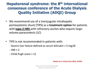 Hepatorenal syndrome: the 8th international
consensus conference of the Acute Dialysis
     Quality Initiative (ADQI) Group

• We recommend use of a transjugular intrahepatic
  portosystemic shunt (TIPS) as a treatment option for patients
  with type-2 HRS with refractory ascites who require large-
  volume paracentesis (1C)

• TIPS is not recommended in patients with:
   - Severe liver failure defined as serum bilirubin > 5 mg/dl
   - INR > 2
   - Child-Pugh score > 11

                                                  Nadim et al. Critical Care 2012, 16:R23

                          7ème Journée UPR de Néphrologie.
                             Rabat, 1er Decembre 2012
 