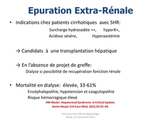 Epuration Extra-Rénale
• Indications chez patients cirrhotiques avec SHR:
                    Surcharge hydrosodée ++,   hyperK+,
                    Acidose sévère,       Hyperazotémie


  → Candidats à une transplantation hépatique

  → En l’absence de projet de greffe:
       Dialyse si possibilité de recupération fonction rénale


• Mortalité en dialyse: élevée, 33-61%
        Encéphalopathie, hypotension et coagulopathie
        Risque hémorragique élevé
                  HM Wadei. Hepatorenal Syndrome: A Critical Update.
                     Semin Respir Crit Care Med, 2012;33:55–69.

                             7ème Journée UPR de Néphrologie.
                                Rabat, 1er Decembre 2012
 
