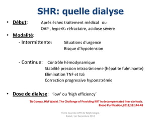 SHR: quelle dialyse
• Début:           Après échec traitement médical ou
                   OAP , hyperK+ réfractaire, acidose sévère
• Modalité:
   - Intermittente:                 Situations d’urgence
                                    Risque d’hypotension


      - Continue: Contrôle hémodynamique
                      Stabilité pression intracrânienne (hépatite fulminante)
                      Elimination TNF et IL6
                      Correction progressive hyponatrémie


• Dose de dialyse: ‘low’ ou ‘high efficiency’
           TA Gonwa, HM Wadei .The Challenge of Providing RRT in decompensated liver cirrhosis.
                                                             Blood Purification,2012;33:144-48

                                  7ème Journée UPR de Néphrologie.
                                     Rabat, 1er Decembre 2012
 