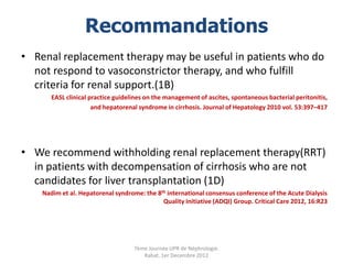 Recommandations
• Renal replacement therapy may be useful in patients who do
  not respond to vasoconstrictor therapy, and who fulfill
  criteria for renal support.(1B)
       EASL clinical practice guidelines on the management of ascites, spontaneous bacterial peritonitis,
                      and hepatorenal syndrome in cirrhosis. Journal of Hepatology 2010 vol. 53:397–417




• We recommend withholding renal replacement therapy(RRT)
  in patients with decompensation of cirrhosis who are not
  candidates for liver transplantation (1D)
    Nadim et al. Hepatorenal syndrome: the 8th international consensus conference of the Acute Dialysis
                                             Quality Initiative (ADQI) Group. Critical Care 2012, 16:R23




                                    7ème Journée UPR de Néphrologie.
                                       Rabat, 1er Decembre 2012
 