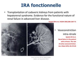 IRA fonctionnelle
• Transplantation of cadaveric kidneys from patients with
  hepatorenal syndrome. Evidence for the functional nature of
  renal failure in advanced liver disease.
                                                   Koppel MH et al. NEJM 1969,280:1367-71




                                                           • Vasoconstriction
                                                                 intra-rénale
                                                                            Epstein M et al.
                                                                Renal failure in the patient
                                                                    with cirrhosis. The role
                                                                of active vasoconstriction.
                                                                Am J Med 1970; 49:175-85




                       7ème Journée UPR de Néphrologie.
                          Rabat, 1er Decembre 2012
 