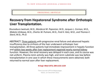 Recovery from Hepatorenal Syndrome after Orthotopic
Liver Transplantation.
Shunzaburo Iwatsuki, M.D., Mordecai M. Popovtzer, M.D., Jacques L. Corman, M.D.,
Makoto Ishikawa, M.D., Charles W. Putnam, M.D., Fred H. Katz, M.D., and Thomas E.
Starzl, M.D., Ph.D.

ABSTRACT: Three patients with progressive renal failure and advanced hepatic
insufficiency due to cirrhosis of the liver underwent orthotopic liver
transplantation. All three patients had immediate improvement in hepatic function
and within two weeks after liver replacement regained nearly normal kidney
function. However, the renal recovery was delayed in each case, and its course was
not uniform. Plasma renin activity was high, and renin substrate was low before
transplantation in one case in which these measurements were obtained; both
returned to normal soon after liver replacement.

                            N Engl J Med 1973; 289:1155-1159

                            7ème Journée UPR de Néphrologie.
                               Rabat, 1er Decembre 2012
 