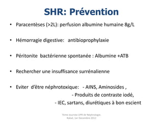 SHR: Prévention
• Paracentèses (>2L): perfusion albumine humaine 8g/L

• Hémorragie digestive: antibioprophylaxie

• Péritonite bactérienne spontanée : Albumine +ATB

• Rechercher une insuffisance surrénalienne

• Eviter d’être néphrotoxique: - AINS, Aminosides ,
                            - Produits de contraste iodé,
                   - IEC, sartans, diurétiques à bon escient

                       7ème Journée UPR de Néphrologie.
                          Rabat, 1er Decembre 2012
 