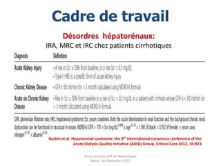 Cadre de travail
        Désordres hépatorénaux:
IRA, MRC et IRC chez patients cirrhotiques




Nadim et al. Hepatorenal syndrome: the 8th international consensus conference of the
              Acute Dialysis Quality Initiative (ADQI) Group. Critical Care 2012, 16:R23

                    7ème Journée UPR de Néphrologie.
                       Rabat, 1er Decembre 2012
 