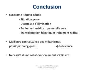 Conclusion
• Syndrome Hépato-Rénal:
        - Situation grave
        - Diagnostic d’élimination
        - Traitement médical : passerelle vers
        - Transplantation hépatique: traitement radical

• Meilleure connaissance des mécanismes
  physiopathologiques:              ↓Prévalence

• Nécessité d’une collaboration multidisciplinaire


                       7ème Journée UPR de Néphrologie.
                          Rabat, 1er Decembre 2012
 