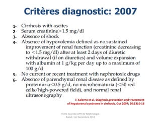 Critères diagnostic: 2007
1-
2-
3-
4-




5-
6-



                        F. Salerno et al. Diagnosis,prevention and treatement
                  of hepatorenal syndrome in cirrhosis. Gut 2007; 56:1310-18


             7ème Journée UPR de Néphrologie.
                Rabat, 1er Decembre 2012
 
