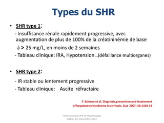 Types du SHR
• SHR type 1:
  - Insuffisance rénale rapidement progressive, avec
   augmentation de plus de 100% de la créatininémie de base
    à > 25 mg/L, en moins de 2 semaines
  - Tableau clinique: IRA, Hypotension…(défaillance multiorganes)

• SHR type 2:
  - IR stable ou lentement progressive
  - Tableau clinique: Ascite réfractaire

                                      F. Salerno et al. Diagnosis,prevention and treatement
                                of hepatorenal syndrome in cirrhosis. Gut 2007; 56:1310-18


                        7ème Journée UPR de Néphrologie.
                           Rabat, 1er Decembre 2012
 